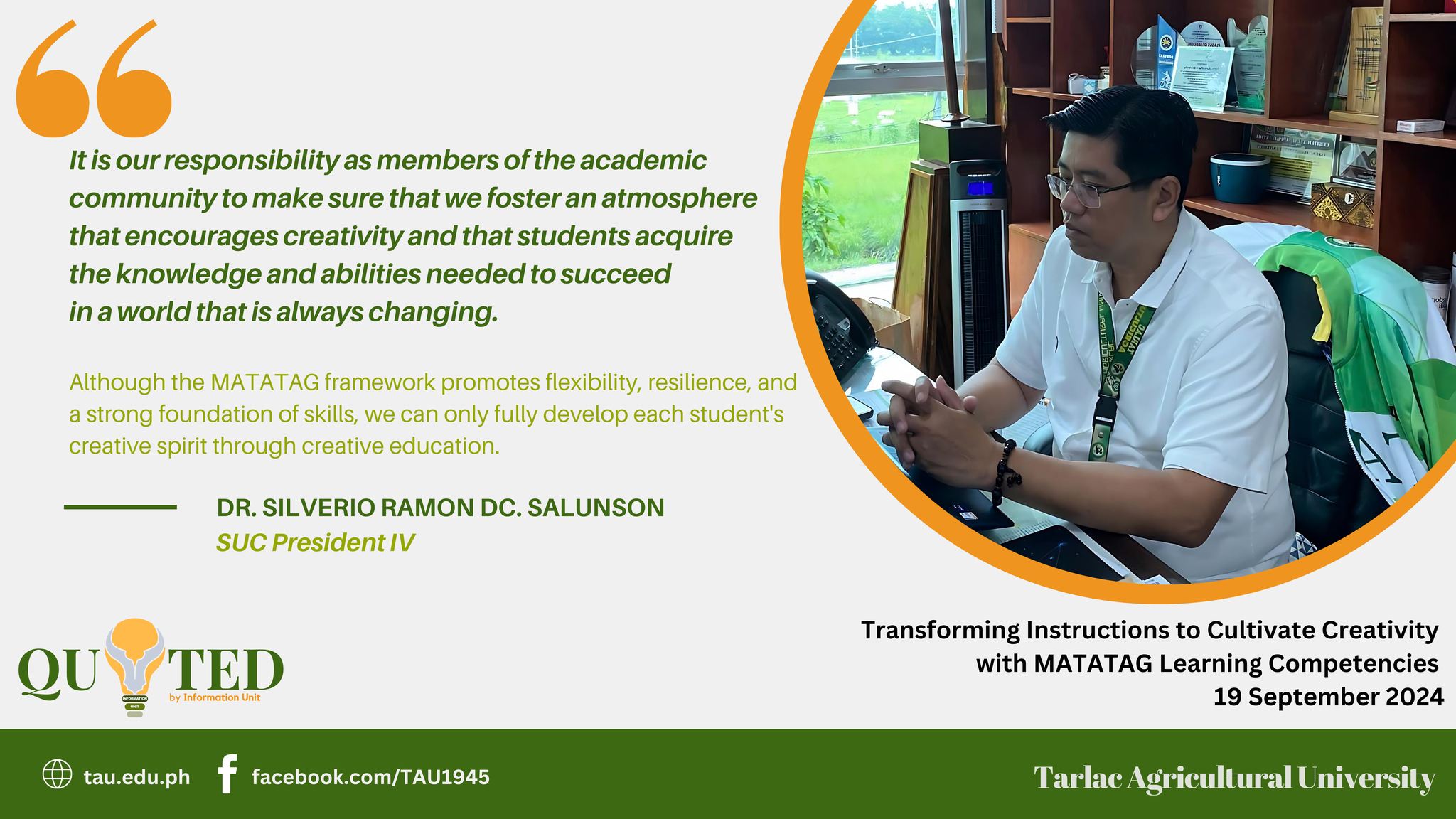 𝐐𝐔𝐎𝐓𝐄𝐃 𝐛𝐲 𝐈𝐧𝐟𝐨𝐫𝐦𝐚𝐭𝐢𝐨𝐧 𝐔𝐧𝐢𝐭 Underscoring how the MATATAG Curriculum can impact even higher education institutions, Tarlac Agricultural University (TAU) President Dr. Silverio Ramon DC. Salunson says that students’ creative spirit can only be developed in an environment and system that do not limit learners’ potential for learning.  Verbalized during a webinar on “Transforming Instructions to Cultivate Creativity with MATATAG Learning Competencies” on 19 September, Dr. Salunson's message also convinces the participants who are mostly educators and future teachers to  continue encouraging children to become innovative thinkers.